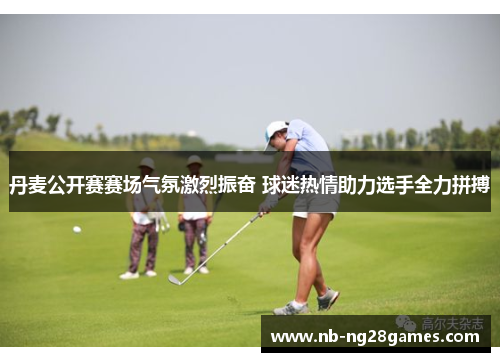丹麦公开赛赛场气氛激烈振奋 球迷热情助力选手全力拼搏