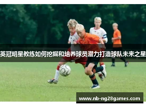 英冠明星教练如何挖掘和培养球员潜力打造球队未来之星