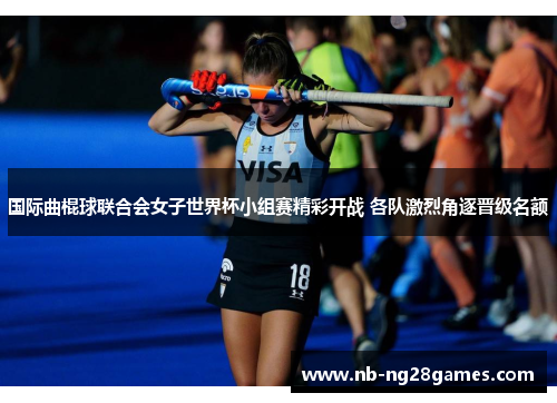 国际曲棍球联合会女子世界杯小组赛精彩开战 各队激烈角逐晋级名额