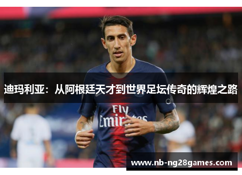 迪玛利亚：从阿根廷天才到世界足坛传奇的辉煌之路