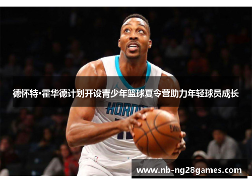 德怀特·霍华德计划开设青少年篮球夏令营助力年轻球员成长