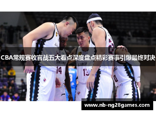CBA常规赛收官战五大看点深度盘点精彩赛事引爆最终对决