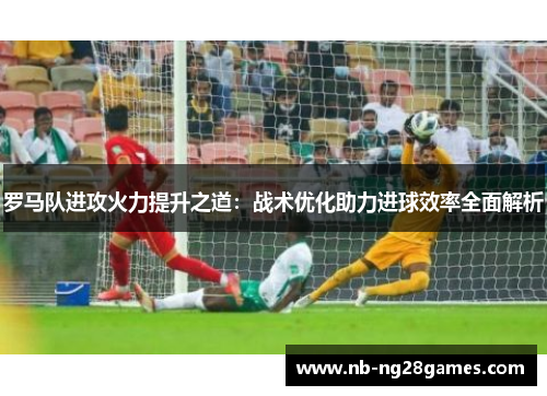 罗马队进攻火力提升之道：战术优化助力进球效率全面解析