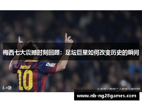 梅西七大震撼时刻回顾：足坛巨星如何改变历史的瞬间