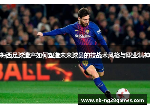 梅西足球遗产如何塑造未来球员的技战术风格与职业精神