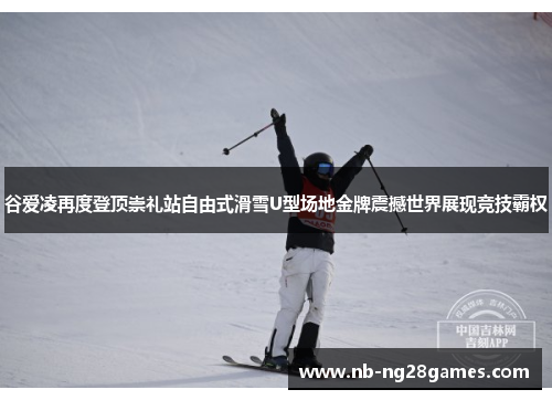 谷爱凌再度登顶崇礼站自由式滑雪U型场地金牌震撼世界展现竞技霸权