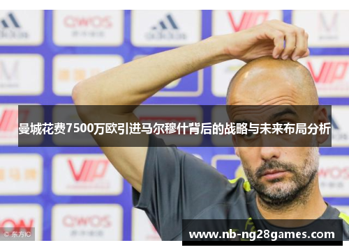 曼城花费7500万欧引进马尔穆什背后的战略与未来布局分析