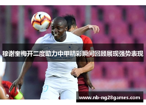 穆谢奎梅开二度助力中甲精彩瞬间回顾展现强势表现 穆谢奎梅开二度助力中甲精彩瞬间回顾展现强势表现