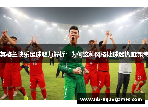 英格兰快乐足球魅力解析:为何这种风格让球迷热血沸腾 英格兰快乐足球魅力解析:为何这种风格让球迷热血沸腾
