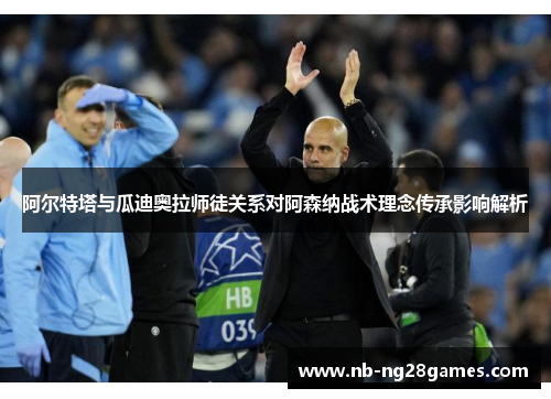 阿尔特塔与瓜迪奥拉师徒关系对阿森纳战术理念传承影响解析