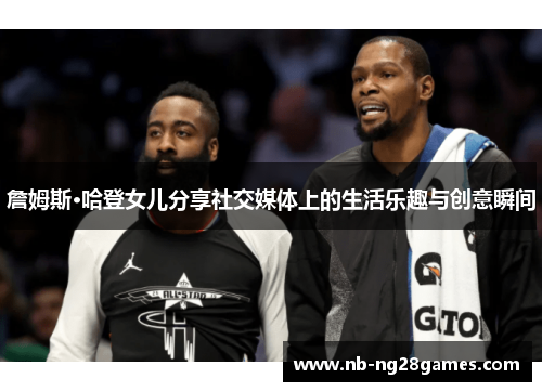 詹姆斯·哈登女儿分享社交媒体上的生活乐趣与创意瞬间 詹姆斯·哈登女儿分享社交媒体上的生活乐趣与创意瞬间