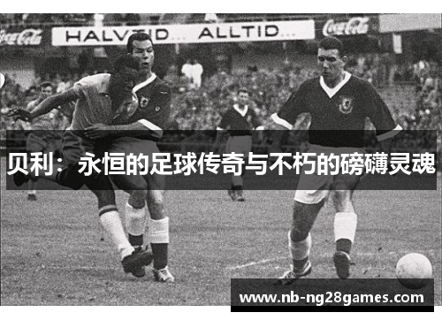 贝利:永恒的足球传奇与不朽的磅礴灵魂 贝利:永恒的足球传奇与不朽的磅礴灵魂
