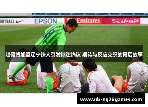 赵健博加盟辽宁铁人引发球迷热议 期待与反应交织的背后故事