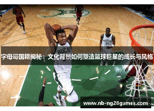 字母哥国籍揭秘:文化背景如何塑造篮球巨星的成长与风格 字母哥国籍揭秘:文化背景如何塑造篮球巨星的成长与风格