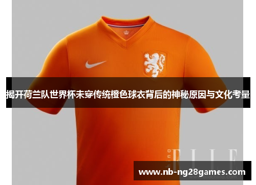 揭开荷兰队世界杯未穿传统橙色球衣背后的神秘原因与文化考量