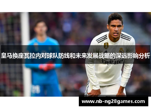 皇马换座瓦拉内对球队防线和未来发展战略的深远影响分析