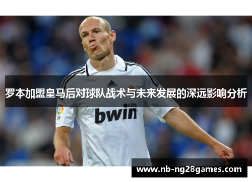 罗本加盟皇马后对球队战术与未来发展的深远影响分析 罗本加盟皇马后对球队战术与未来发展的深远影响分析