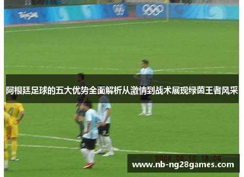 阿根廷足球的五大优势全面解析从激情到战术展现绿茵王者风采 阿根廷足球的五大优势全面解析从激情到战术展现绿茵王者风采