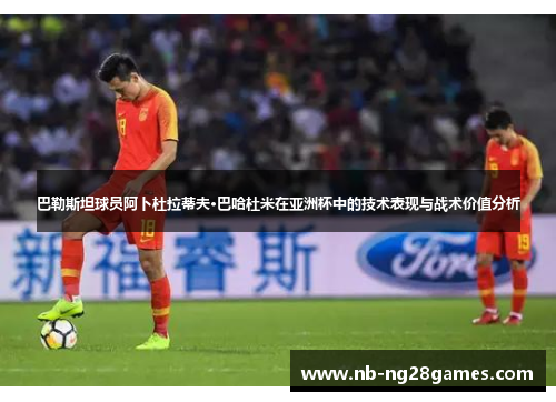 巴勒斯坦球员阿卜杜拉蒂夫·巴哈杜米在亚洲杯中的技术表现与战术价值分析