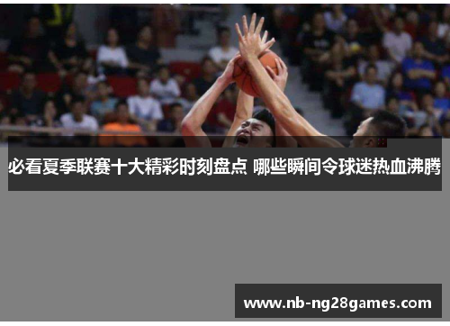 必看夏季联赛十大精彩时刻盘点 哪些瞬间令球迷热血沸腾