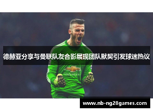德赫亚分享与曼联队友合影展现团队默契引发球迷热议