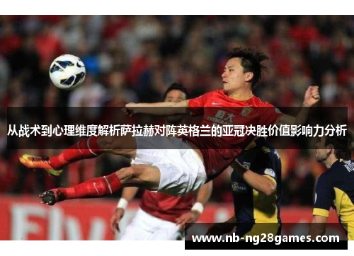 从战术到心理维度解析萨拉赫对阵英格兰的亚冠决胜价值影响力分析