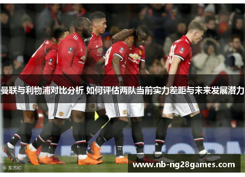 曼联与利物浦对比分析 如何评估两队当前实力差距与未来发展潜力
