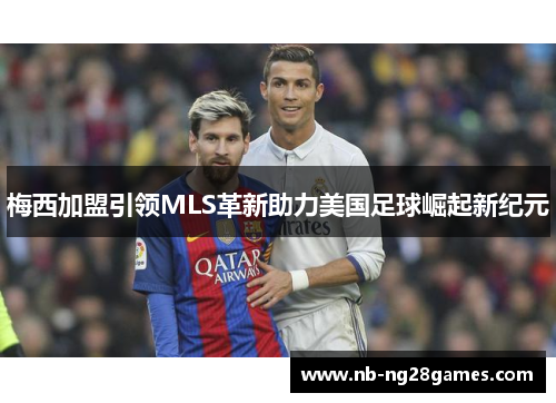 梅西加盟引领MLS革新助力美国足球崛起新纪元 梅西加盟引领MLS革新助力美国足球崛起新纪元