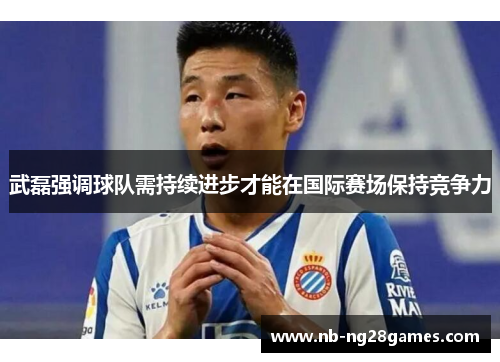 武磊强调球队需持续进步才能在国际赛场保持竞争力