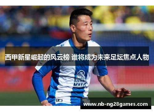 西甲新星崛起的风云榜 谁将成为未来足坛焦点人物 西甲新星崛起的风云榜 谁将成为未来足坛焦点人物